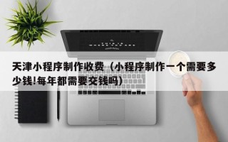 湘潭天津小程序制作收费（小程序制作一个需要多少钱!每年都需要交钱吗）